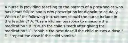 A nurse is providing teaching to the parents of a preschooler who has heart failure and a new prescription for digoxin twice daily. Which of the following instructions should the nurse include in the teaching? A. "Use a kitchen teaspoon to measure the medication." B. "Brush the child's teeth after giving the medication." C. "double the next dose if the child misses a dose." D. "repeat the dose if the child vomits."