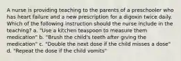 A nurse is providing teaching to the parents of a preschooler who has heart failure and a new prescription for a digoxin twice daily. Which of the following instruction should the nurse include in the teaching? a. "Use a kitchen teaspoon to measure them medication" b. "Brush the child's teeth after giving the medication" c. "Double the next dose if the child misses a dose" d. "Repeat the dose if the child vomits"