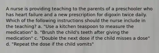 A nurse is providing teaching to the parents of a preschooler who has heart failure and a new prescription for digoxin twice daily. Which of the following instructions should the nurse include in the teaching? a. "Use a kitchen teaspoon to measure the medication" b. "Brush the child's teeth after giving the medication" c. "Double the next dose if the child misses a dose" d. "Repeat the dose if the child vomits"