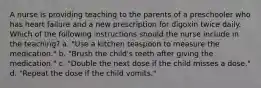 A nurse is providing teaching to the parents of a preschooler who has heart failure and a new prescription for digoxin twice daily. Which of the following instructions should the nurse include in the teaching? a. "Use a kitchen teaspoon to measure the medication." b. "Brush the child's teeth after giving the medication." c. "Double the next dose if the child misses a dose." d. "Repeat the dose if the child vomits."