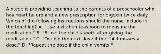 A nurse is providing teaching to the parents of a preschooler who has heart failure and a new prescription for digoxin twice daily. Which of the following instructions should the nurse include in the teaching? A. "Use a kitchen teaspoon to measure the medication." B. "Brush the child's teeth after giving the medication." C. "Double the next dose if the child misses a dose." D. "Repeat the dose if the child vomits."