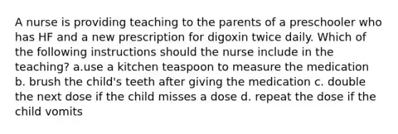 A nurse is providing teaching to the parents of a preschooler who has HF and a new prescription for digoxin twice daily. Which of the following instructions should the nurse include in the teaching? a.use a kitchen teaspoon to measure the medication b. brush the child's teeth after giving the medication c. double the next dose if the child misses a dose d. repeat the dose if the child vomits