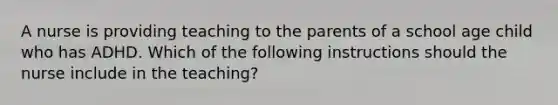 A nurse is providing teaching to the parents of a school age child who has ADHD. Which of the following instructions should the nurse include in the teaching?