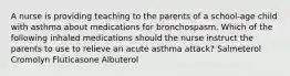 A nurse is providing teaching to the parents of a school-age child with asthma about medications for bronchospasm. Which of the following inhaled medications should the nurse instruct the parents to use to relieve an acute asthma attack? Salmeterol Cromolyn Fluticasone Albuterol