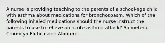 A nurse is providing teaching to the parents of a school-age child with asthma about medications for bronchospasm. Which of the following inhaled medications should the nurse instruct the parents to use to relieve an acute asthma attack? Salmeterol Cromolyn Fluticasone Albuterol