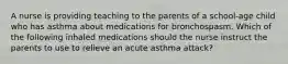 A nurse is providing teaching to the parents of a school-age child who has asthma about medications for bronchospasm. Which of the following inhaled medications should the nurse instruct the parents to use to relieve an acute asthma attack?