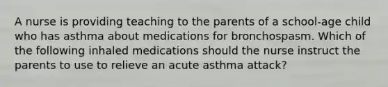 A nurse is providing teaching to the parents of a school-age child who has asthma about medications for bronchospasm. Which of the following inhaled medications should the nurse instruct the parents to use to relieve an acute asthma attack?