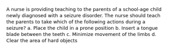 A nurse is providing teaching to the parents of a school-age child newly diagnosed with a seizure disorder. The nurse should teach the parents to take which of the following actions during a seizure? a. Place the child in a prone position b. Insert a tongue blade between the teeth c. Minimize movement of the limbs d. Clear the area of hard objects