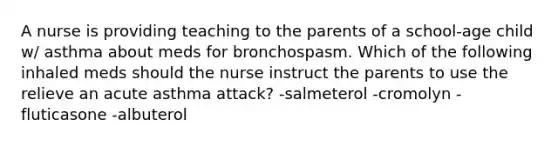 A nurse is providing teaching to the parents of a school-age child w/ asthma about meds for bronchospasm. Which of the following inhaled meds should the nurse instruct the parents to use the relieve an acute asthma attack? -salmeterol -cromolyn -fluticasone -albuterol