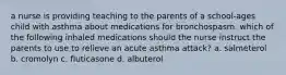 a nurse is providing teaching to the parents of a school-ages child with asthma about medications for bronchospasm. which of the following inhaled medications should the nurse instruct the parents to use to relieve an acute asthma attack? a. salmeterol b. cromolyn c. fluticasone d. albuterol