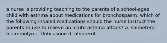 a nurse is providing teaching to the parents of a school-ages child with asthma about medications for bronchospasm. which of the following inhaled medications should the nurse instruct the parents to use to relieve an acute asthma attack? a. salmeterol b. cromolyn c. fluticasone d. albuterol