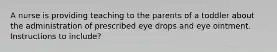 A nurse is providing teaching to the parents of a toddler about the administration of prescribed eye drops and eye ointment. Instructions to include?