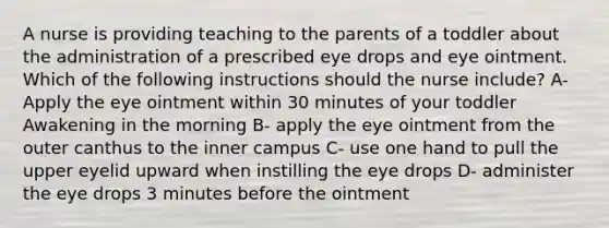 A nurse is providing teaching to the parents of a toddler about the administration of a prescribed eye drops and eye ointment. Which of the following instructions should the nurse include? A- Apply the eye ointment within 30 minutes of your toddler Awakening in the morning B- apply the eye ointment from the outer canthus to the inner campus C- use one hand to pull the upper eyelid upward when instilling the eye drops D- administer the eye drops 3 minutes before the ointment