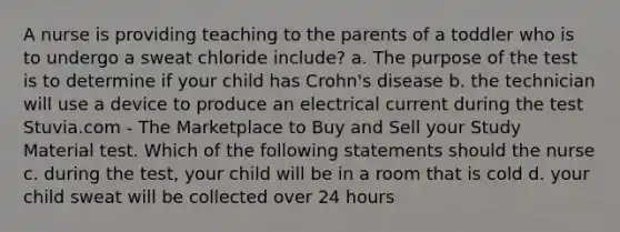 A nurse is providing teaching to the parents of a toddler who is to undergo a sweat chloride include? a. The purpose of the test is to determine if your child has Crohn's disease b. the technician will use a device to produce an electrical current during the test Stuvia.com - The Marketplace to Buy and Sell your Study Material test. Which of the following statements should the nurse c. during the test, your child will be in a room that is cold d. your child sweat will be collected over 24 hours