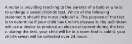 A nurse is providing teaching to the parents of a toddler who is to undergo a sweat chloride test. Which of the following statements should the nurse include? a. The purpose of the test is to determine if your child has Crohn's disease b. the technician will use a device to produce an electrical current during the test c. during the test, your child will be in a room that is cold d. your child's sweat will be collected over 24 hours