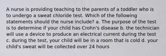 A nurse is providing teaching to the parents of a toddler who is to undergo a sweat chloride test. Which of the following statements should the nurse include? a. The purpose of the test is to determine if your child has Crohn's disease b. the technician will use a device to produce an electrical current during the test c. during the test, your child will be in a room that is cold d. your child's sweat will be collected over 24 hours