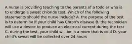 A nurse is providing teaching to the parents of a toddler who is to undergo a sweat chloride test. Which of the following statements should the nurse include? A. the purpose of the test is to determine if your child has Chron's disease B. the technician will use a device to produce an electrical current during the test C. during the test, your child will be in a room that is cold D. your child's sweat will be collected over 24 hours