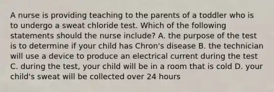 A nurse is providing teaching to the parents of a toddler who is to undergo a sweat chloride test. Which of the following statements should the nurse include? A. the purpose of the test is to determine if your child has Chron's disease B. the technician will use a device to produce an electrical current during the test C. during the test, your child will be in a room that is cold D. your child's sweat will be collected over 24 hours