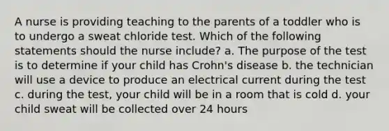 A nurse is providing teaching to the parents of a toddler who is to undergo a sweat chloride test. Which of the following statements should the nurse include? a. The purpose of the test is to determine if your child has Crohn's disease b. the technician will use a device to produce an electrical current during the test c. during the test, your child will be in a room that is cold d. your child sweat will be collected over 24 hours