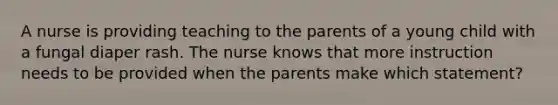 A nurse is providing teaching to the parents of a young child with a fungal diaper rash. The nurse knows that more instruction needs to be provided when the parents make which statement?