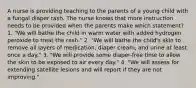 A nurse is providing teaching to the parents of a young child with a fungal diaper rash. The nurse knows that more instruction needs to be provided when the parents make which statement? 1. "We will bathe the child in warm water with added hydrogen peroxide to treat the rash." 2. "We will bathe the child's skin to remove all layers of medication, diaper cream, and urine at least once a day." 3. "We will provide some diaper-free time to allow the skin to be exposed to air every day." 4. "We will assess for extending satellite lesions and will report if they are not improving."