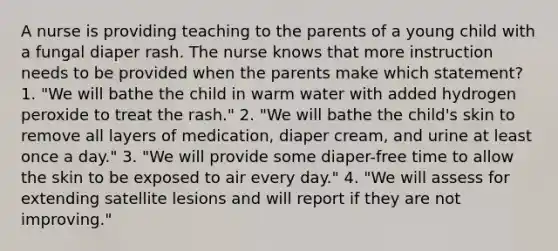 A nurse is providing teaching to the parents of a young child with a fungal diaper rash. The nurse knows that more instruction needs to be provided when the parents make which statement? 1. "We will bathe the child in warm water with added hydrogen peroxide to treat the rash." 2. "We will bathe the child's skin to remove all layers of medication, diaper cream, and urine at least once a day." 3. "We will provide some diaper-free time to allow the skin to be exposed to air every day." 4. "We will assess for extending satellite lesions and will report if they are not improving."