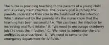 The nurse is providing teaching to the parents of a young child with a urinary tract infection. The nurse's goal is to help the parents understand their role in the treatment of the infection. Which statement by the parents lets the nurse know that the teaching has been successful? A. "We can treat the infection by increasing oral fluid intake." B. "We need to encourage cranberry juice to treat the infection." C. "We need to administer the oral antibiotics as prescribed." D. "We need to come to the emergency department for IV fluids."