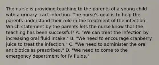 The nurse is providing teaching to the parents of a young child with a urinary tract infection. The nurse's goal is to help the parents understand their role in the treatment of the infection. Which statement by the parents lets the nurse know that the teaching has been successful? A. "We can treat the infection by increasing oral fluid intake." B. "We need to encourage cranberry juice to treat the infection." C. "We need to administer the oral antibiotics as prescribed." D. "We need to come to the emergency department for IV fluids."