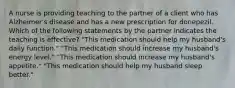 A nurse is providing teaching to the partner of a client who has Alzheimer's disease and has a new prescription for donepezil. Which of the following statements by the partner indicates the teaching is effective? "This medication should help my husband's daily function." "This medication should increase my husband's energy level." "This medication should increase my husband's appetite." "This medication should help my husband sleep better."