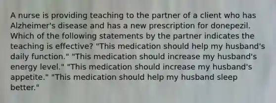 A nurse is providing teaching to the partner of a client who has Alzheimer's disease and has a new prescription for donepezil. Which of the following statements by the partner indicates the teaching is effective? "This medication should help my husband's daily function." "This medication should increase my husband's energy level." "This medication should increase my husband's appetite." "This medication should help my husband sleep better."