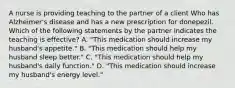 A nurse is providing teaching to the partner of a client Who has Alzheimer's disease and has a new prescription for donepezil. Which of the following statements by the partner indicates the teaching is effective? A. "This medication should increase my husband's appetite." B. "This medication should help my husband sleep better." C. "This medication should help my husband's daily function." D. "This medication should increase my husband's energy level."