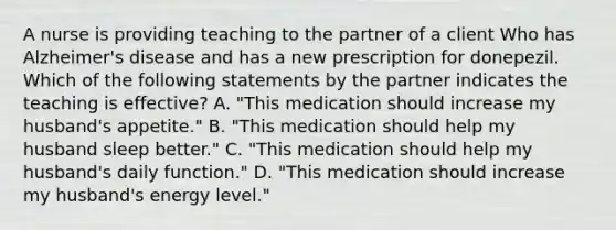 A nurse is providing teaching to the partner of a client Who has Alzheimer's disease and has a new prescription for donepezil. Which of the following statements by the partner indicates the teaching is effective? A. "This medication should increase my husband's appetite." B. "This medication should help my husband sleep better." C. "This medication should help my husband's daily function." D. "This medication should increase my husband's energy level."