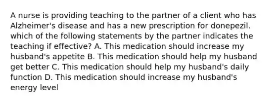 A nurse is providing teaching to the partner of a client who has Alzheimer's disease and has a new prescription for donepezil. which of the following statements by the partner indicates the teaching if effective? A. This medication should increase my husband's appetite B. This medication should help my husband get better C. This medication should help my husband's daily function D. This medication should increase my husband's energy level