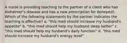 A nurse is providing teaching to the partner of a client who has Alzheimer's disease and has a new prescription for donepezil. Which of the following statements by the partner indicates the teaching is effective? a. "this med should increase my husband's appetite" b. "this med should help my husband sleep better" c. "this med should help my husband's daily function" d. "this med should increase my husband's energy level"