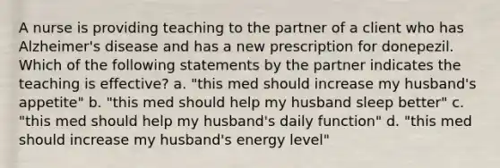 A nurse is providing teaching to the partner of a client who has Alzheimer's disease and has a new prescription for donepezil. Which of the following statements by the partner indicates the teaching is effective? a. "this med should increase my husband's appetite" b. "this med should help my husband sleep better" c. "this med should help my husband's daily function" d. "this med should increase my husband's energy level"