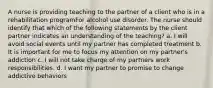 A nurse is providing teaching to the partner of a client who is in a rehabilitation programFor alcohol use disorder. The nurse should identify that which of the following statements by the client partner indicates an understanding of the teaching? a. I will avoid social events until my partner has completed treatment b. It is important for me to focus my attention on my partner's addiction c. I will not take charge of my partners work responsibilities. d. I want my partner to promise to change addictive behaviors