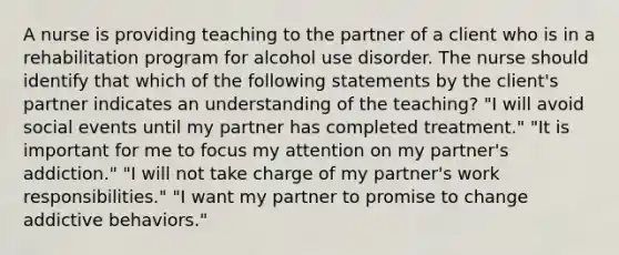 A nurse is providing teaching to the partner of a client who is in a rehabilitation program for alcohol use disorder. The nurse should identify that which of the following statements by the client's partner indicates an understanding of the teaching? "I will avoid social events until my partner has completed treatment." "It is important for me to focus my attention on my partner's addiction." "I will not take charge of my partner's work responsibilities." "I want my partner to promise to change addictive behaviors."