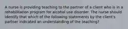 A nurse is providing teaching to the partner of a client who is in a rehabilitation program for alcohol use disorder. The nurse should identify that which of the following statements by the client's partner indicated an understanding of the teaching?