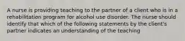 A nurse is providing teaching to the partner of a client who is in a rehabilitation program for alcohol use disorder. The nurse should identify that which of the following statements by the client's partner indicates an understanding of the teaching