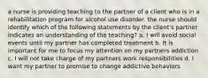 a nurse is providing teaching to the partner of a client who is in a rehabilitation program for alcohol use disorder. the nurse should identify which of the following statements by the client's partner indicates an understanding of the teaching? a. I will avoid social events until my partner has completed treatment b. It is important for me to focus my attention on my partners addiction c. I will not take charge of my partners work responsibilities d. I want my partner to promise to change addictive behaviors