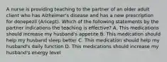 A nurse is providing teaching to the partner of an older adult client who has Alzheimer's disease and has a new prescription for donepezil (Aricept). Which of the following statements by the partner indications the teaching is effective? A. This medications should increase my husband's appetite B. This medication should help my husband sleep better C. This medication should help my husband's daily function D. This medications should increase my husband's energy level