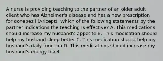 A nurse is providing teaching to the partner of an older adult client who has Alzheimer's disease and has a new prescription for donepezil (Aricept). Which of the following statements by the partner indications the teaching is effective? A. This medications should increase my husband's appetite B. This medication should help my husband sleep better C. This medication should help my husband's daily function D. This medications should increase my husband's energy level