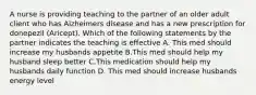 A nurse is providing teaching to the partner of an older adult client who has Alzheimers disease and has a new prescription for donepezil (Aricept). Which of the following statements by the partner indicates the teaching is effective A. This med should increase my husbands appetite B.This med should help my husband sleep better C.This medication should help my husbands daily function D. This med should increase husbands energy level