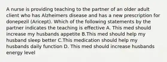 A nurse is providing teaching to the partner of an older adult client who has Alzheimers disease and has a new prescription for donepezil (Aricept). Which of the following statements by the partner indicates the teaching is effective A. This med should increase my husbands appetite B.This med should help my husband sleep better C.This medication should help my husbands daily function D. This med should increase husbands energy level