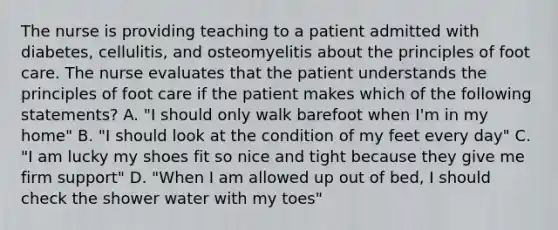 The nurse is providing teaching to a patient admitted with diabetes, cellulitis, and osteomyelitis about the principles of foot care. The nurse evaluates that the patient understands the principles of foot care if the patient makes which of the following statements? A. "I should only walk barefoot when I'm in my home" B. "I should look at the condition of my feet every day" C. "I am lucky my shoes fit so nice and tight because they give me firm support" D. "When I am allowed up out of bed, I should check the shower water with my toes"