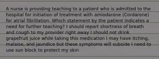 A nurse is providing teaching to a patient who is admitted to the hospital for initiation of treatment with amiodarone (Cordarone) for atrial fibrillation. Which statement by the patient indicates a need for further teaching? I should report shortness of breath and cough to my provider right away I should not drink grapefruit juice while taking this medication I may have itching, malaise, and jaundice but these symptoms will subside I need to use sun block to protect my skin