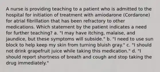 A nurse is providing teaching to a patient who is admitted to the hospital for initiation of treatment with amiodarone (Cordarone) for atrial fibrillation that has been refractory to other medications. Which statement by the patient indicates a need for further teaching? a. "I may have itching, malaise, and jaundice, but these symptoms will subside." b. "I need to use sun block to help keep my skin from turning bluish gray." c. "I should not drink grapefruit juice while taking this medication." d. "I should report shortness of breath and cough and stop taking the drug immediately."