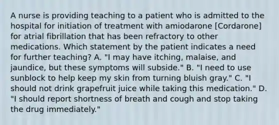 A nurse is providing teaching to a patient who is admitted to the hospital for initiation of treatment with amiodarone [Cordarone] for atrial fibrillation that has been refractory to other medications. Which statement by the patient indicates a need for further teaching? A. "I may have itching, malaise, and jaundice, but these symptoms will subside." B. "I need to use sunblock to help keep my skin from turning bluish gray." C. "I should not drink grapefruit juice while taking this medication." D. "I should report shortness of breath and cough and stop taking the drug immediately."