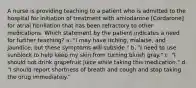 A nurse is providing teaching to a patient who is admitted to the hospital for initiation of treatment with amiodarone [Cordarone] for atrial fibrillation that has been refractory to other medications. Which statement by the patient indicates a need for further teaching? a. "I may have itching, malaise, and jaundice, but these symptoms will subside." b. "I need to use sunblock to help keep my skin from turning bluish gray." c. "I should not drink grapefruit juice while taking this medication." d. "I should report shortness of breath and cough and stop taking the drug immediately."