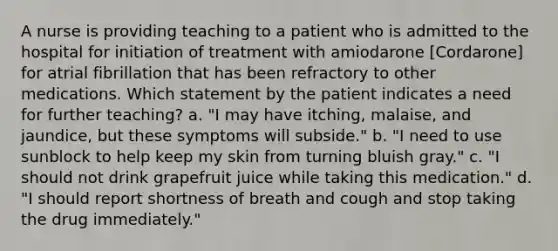 A nurse is providing teaching to a patient who is admitted to the hospital for initiation of treatment with amiodarone [Cordarone] for atrial fibrillation that has been refractory to other medications. Which statement by the patient indicates a need for further teaching? a. "I may have itching, malaise, and jaundice, but these symptoms will subside." b. "I need to use sunblock to help keep my skin from turning bluish gray." c. "I should not drink grapefruit juice while taking this medication." d. "I should report shortness of breath and cough and stop taking the drug immediately."